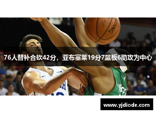 76人替补合砍42分，亚布塞莱19分7篮板6助攻为中心