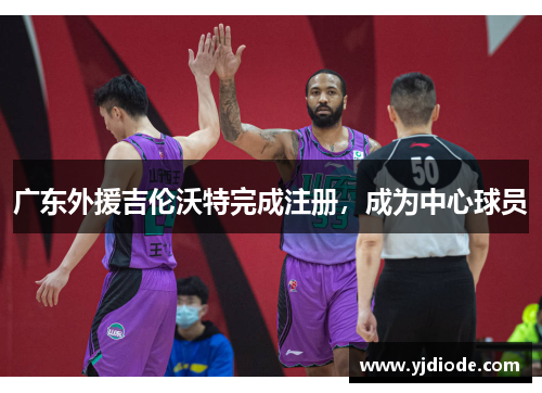 广东外援吉伦沃特完成注册，成为中心球员