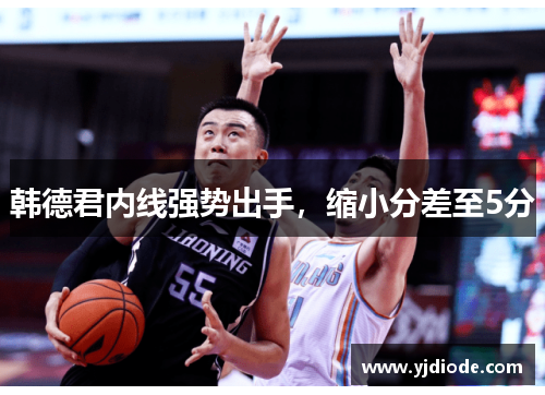 韩德君内线强势出手，缩小分差至5分