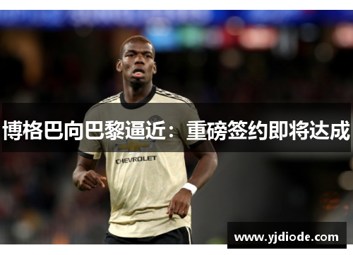 博格巴向巴黎逼近：重磅签约即将达成